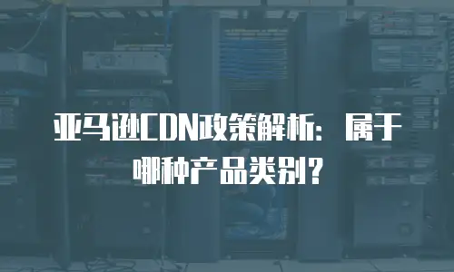 亚马逊CDN政策解析：属于哪种产品类别？