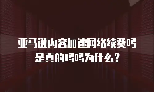 亚马逊内容加速网络续费吗是真的吗吗为什么？