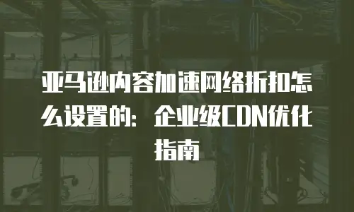 亚马逊内容加速网络折扣怎么设置的：企业级CDN优化指南