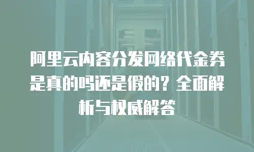 阿里云内容分发网络代金券是真的吗还是假的？全面解析与权威解答