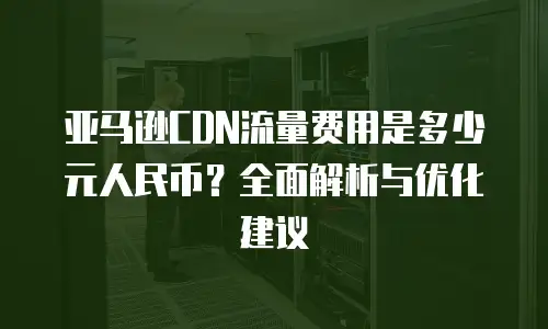 亚马逊CDN流量费用是多少元人民币？全面解析与优化建议