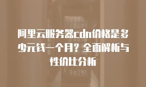 阿里云服务器cdn价格是多少元钱一个月？全面解析与性价比分析