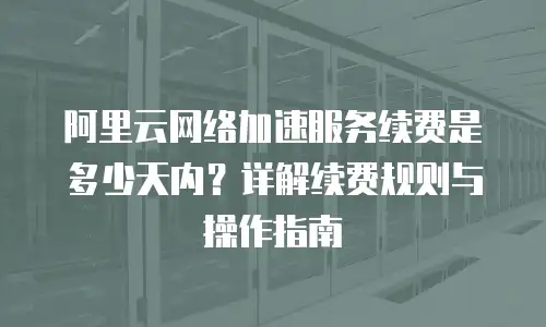 阿里云网络加速服务续费是多少天内？详解续费规则与操作指南