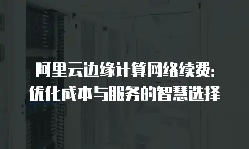 阿里云边缘计算网络续费：优化成本与服务的智慧选择