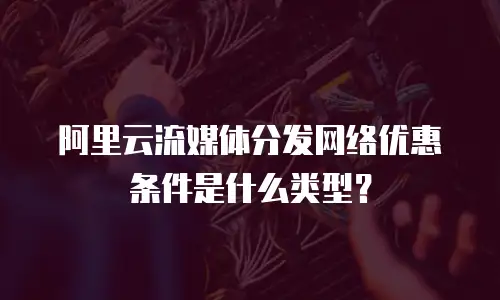 阿里云流媒体分发网络优惠条件是什么类型？