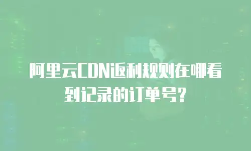 阿里云CDN返利规则在哪看到记录的订单号？