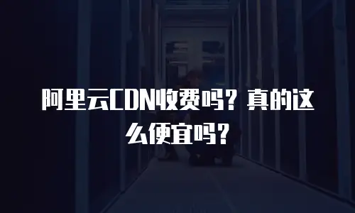 阿里云CDN收费吗？真的这么便宜吗？