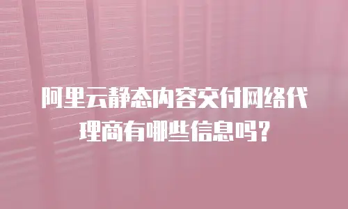 阿里云静态内容交付网络代理商有哪些信息吗？