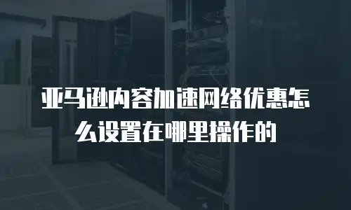 亚马逊内容加速网络优惠怎么设置在哪里操作的