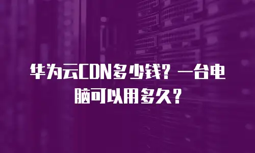 华为云CDN多少钱？一台电脑可以用多久？