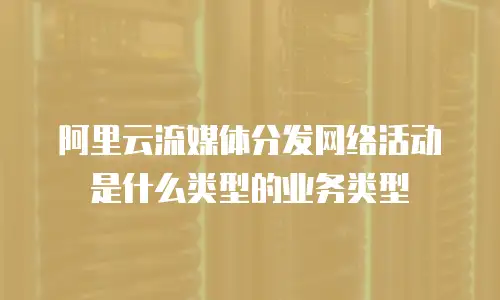 阿里云流媒体分发网络活动是什么类型的业务类型