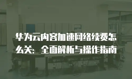 华为云内容加速网络续费怎么关：全面解析与操作指南