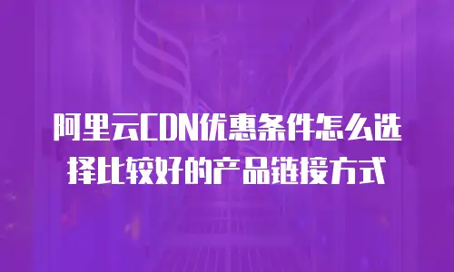 阿里云CDN优惠条件怎么选择比较好的产品链接方式