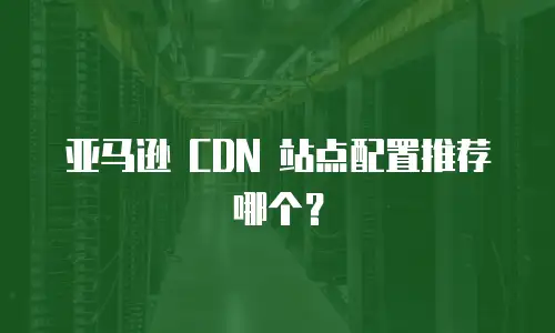 亚马逊 CDN 站点配置推荐哪个？