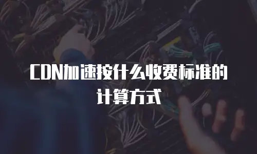 CDN加速按什么收费标准的计算方式