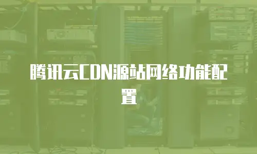 腾讯云CDN源站网络功能配置