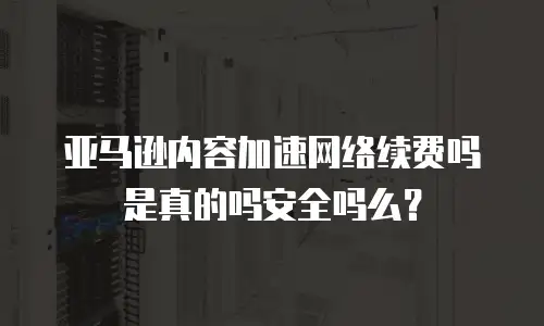 亚马逊内容加速网络续费吗是真的吗安全吗么？