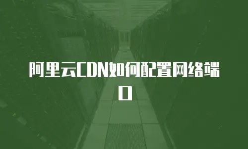 阿里云CDN如何配置网络端口