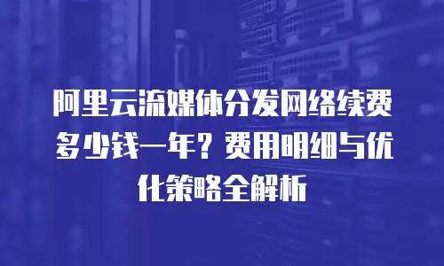 阿里云流媒体分发网络续费多少钱一年？费用明细与优化策略全解析