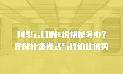 阿里云CDN+价格是多少？详解计费模式与性价比优势