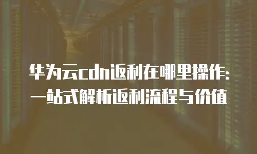 华为云cdn返利在哪里操作：一站式解析返利流程与价值