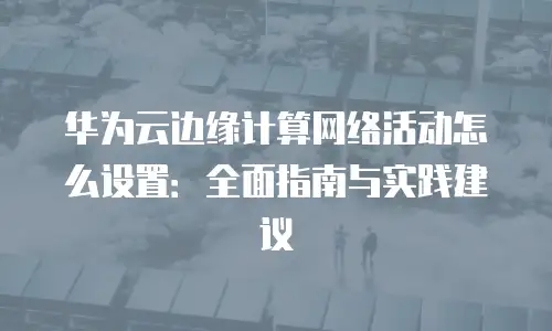 华为云边缘计算网络活动怎么设置：全面指南与实践建议