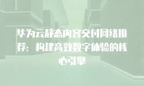 华为云静态内容交付网络推荐：构建高效数字体验的核心引擎
