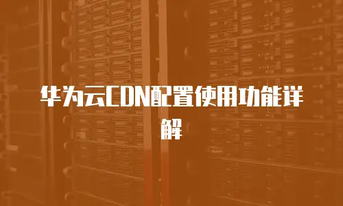 华为云CDN配置使用功能详解