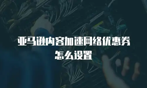 亚马逊内容加速网络优惠券怎么设置