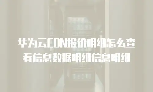 华为云CDN报价明细怎么查看信息数据明细信息明细