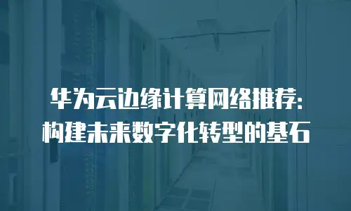 华为云边缘计算网络推荐：构建未来数字化转型的基石