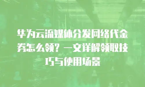华为云流媒体分发网络代金券怎么领？一文详解领取技巧与使用场景
