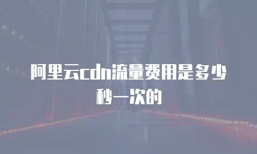 阿里云cdn流量费用是多少秒一次的