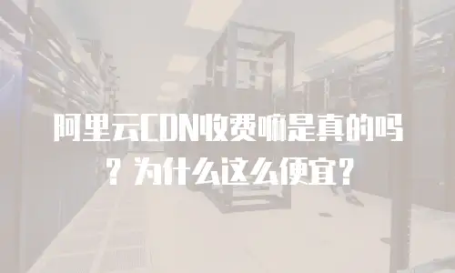 阿里云CDN收费嘛是真的吗？为什么这么便宜？