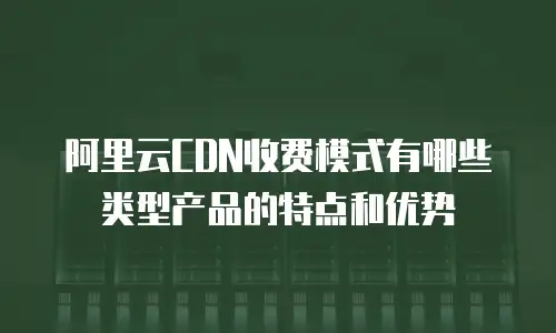 阿里云CDN收费模式有哪些类型产品的特点和优势