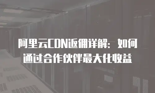 阿里云CDN返佣详解：如何通过合作伙伴最大化收益