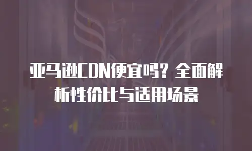 亚马逊CDN便宜吗？全面解析性价比与适用场景