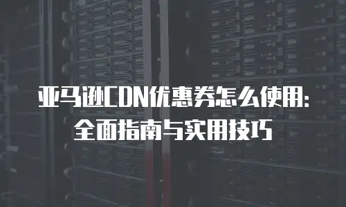亚马逊CDN优惠券怎么使用：全面指南与实用技巧