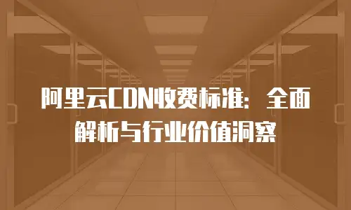 阿里云CDN收费标准：全面解析与行业价值洞察