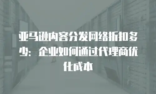 亚马逊内容分发网络折扣多少：企业如何通过代理商优化成本