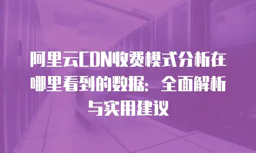 阿里云CDN收费模式分析在哪里看到的数据：全面解析与实用建议
