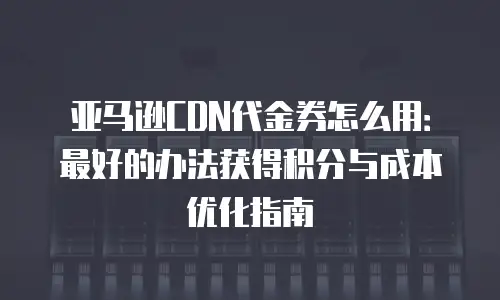 亚马逊CDN代金券怎么用：最好的办法获得积分与成本优化指南