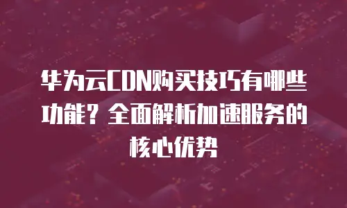 华为云CDN购买技巧有哪些功能？全面解析加速服务的核心优势