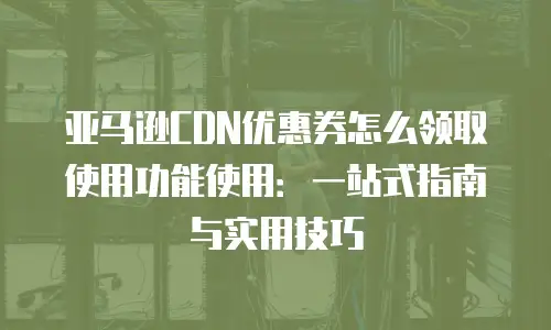 亚马逊CDN优惠券怎么领取使用功能使用：一站式指南与实用技巧