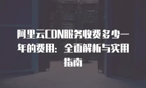 阿里云CDN服务收费多少一年的费用：全面解析与实用指南