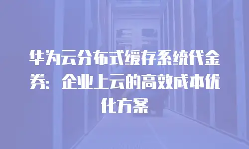 华为云分布式缓存系统代金券：企业上云的高效成本优化方案