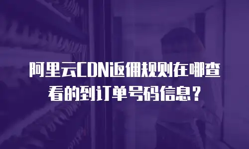 阿里云CDN返佣规则在哪查看的到订单号码信息？