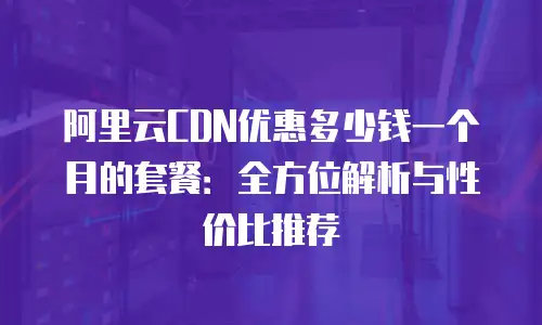 阿里云CDN优惠多少钱一个月的套餐：全方位解析与性价比推荐