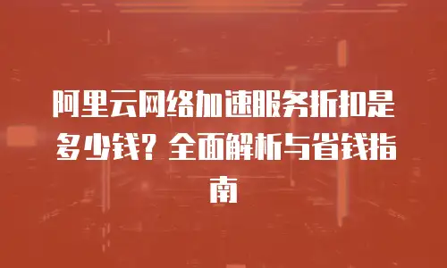 阿里云网络加速服务折扣是多少钱？全面解析与省钱指南