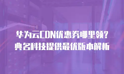 华为云CDN优惠券哪里领？典名科技提供最优版本解析